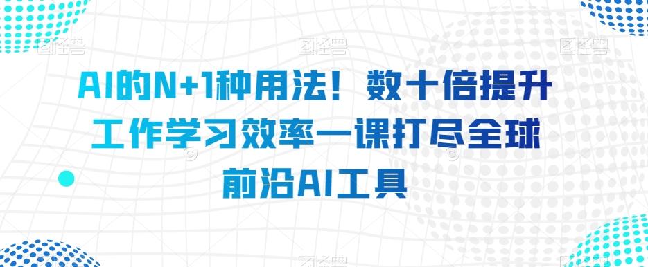 AI的N+1种用法！数十倍提升工作学习效率一课打尽全球前沿AI工具-副业网创