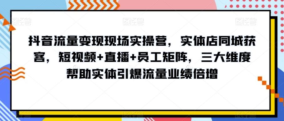 抖音流量变现现场实操营，实体店同城获客，短视频+直播+员工矩阵，三大维度帮助实体引爆流量业绩倍增-副业网创