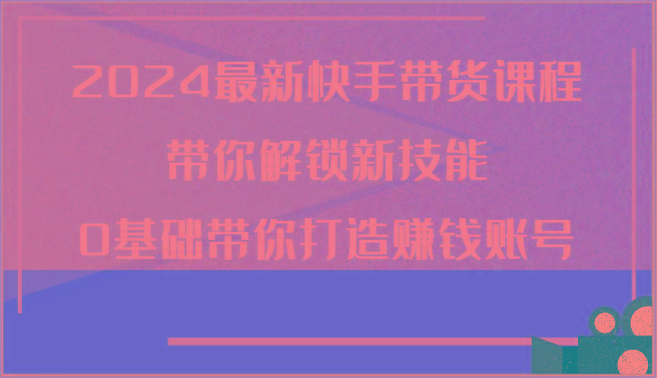 2024最新快手带货课程，带你解锁新技能，0基础带你打造赚钱账号-副业网创