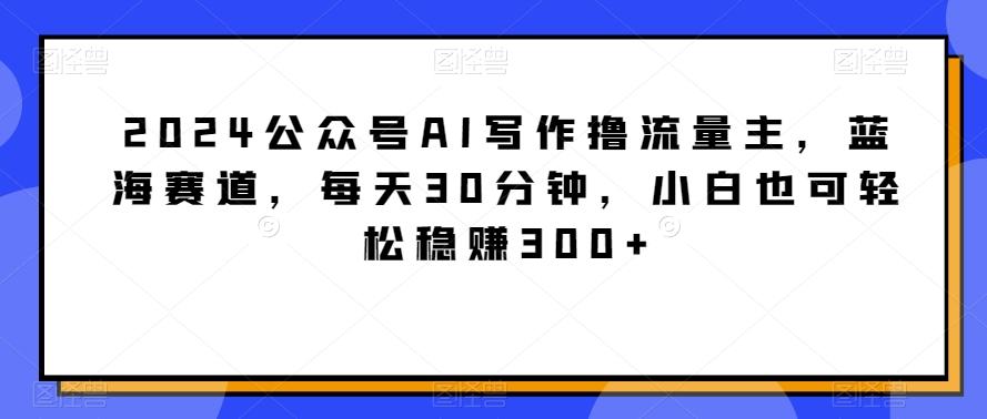 2024公众号AI写作撸流量主，蓝海赛道，每天30分钟，小白也可轻松稳赚300+【揭秘】-副业网创