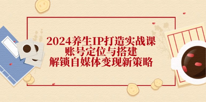 2024养生IP打造实战课：账号定位与搭建，解锁自媒体变现新策略-副业网创