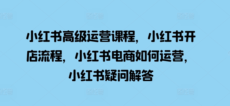 小红书高级运营课程，小红书开店流程，小红书电商如何运营，小红书疑问解答-副业网创