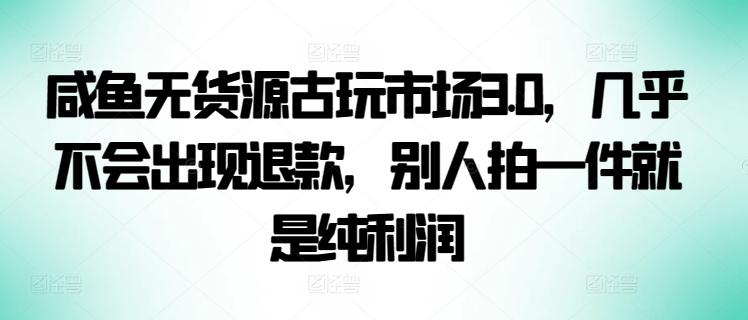 咸鱼无货源古玩市场3.0，几乎不会出现退款，别人拍一件就是纯利润【揭秘】-副业网创