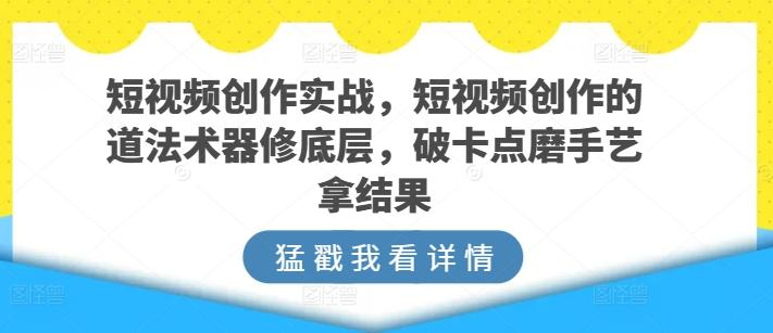 短视频创作实战，短视频创作的道法术器修底层，破卡点磨手艺拿结果-副业网创