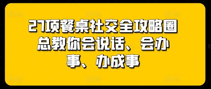 27项餐桌社交全攻略圈总教你会说话、会办事、办成事-副业网创