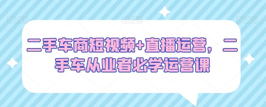 二手车商短视频+直播运营，二手车从业者必学运营课-副业网创