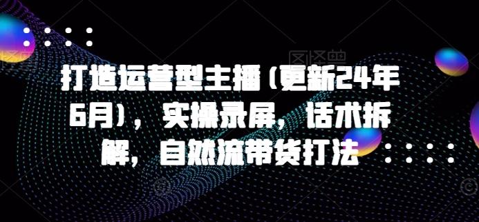 打造运营型主播(更新24年6月)，实操录屏，话术拆解，自然流带货打法-副业网创