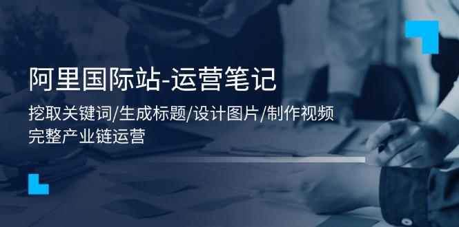 阿里国际站-运营笔记：挖取关键词/生成标题/设计图片/制作视频/56节课-副业网创