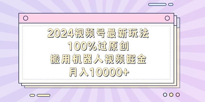 2024视频号最新玩法，100%过原创，搬用机器人视频掘金，月入10000+-副业网创