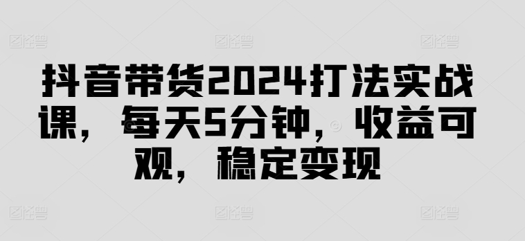 抖音带货2024打法实战课，每天5分钟，收益可观，稳定变现【揭秘】-副业网创