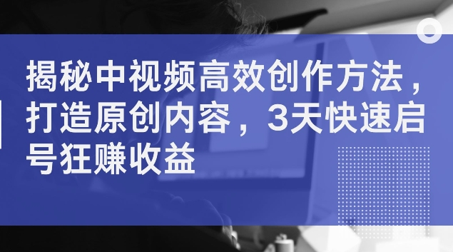 揭秘中视频高效创作方法，打造原创内容，3天快速启号狂赚收益【揭秘】-副业网创