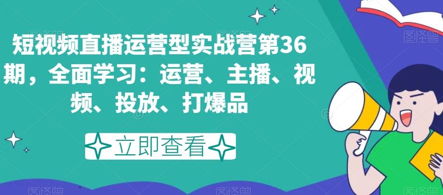 短视频直播运营型实战营第36期，全面学习：运营、主播、视频、投放、打爆品-副业网创