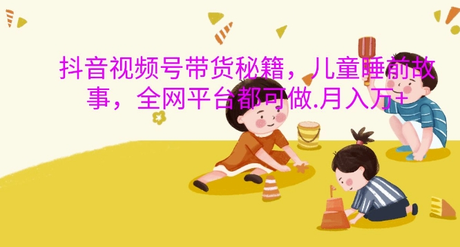 抖音视频号带货秘籍，儿童睡前故事，全网平台都可做，月入过W【揭秘】-副业网创