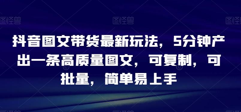 抖音图文带货最新玩法，5分钟产出一条高质量图文，可复制，可批量，简单易上手【揭秘】-副业网创