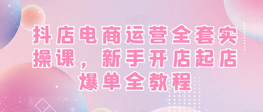 抖店电商运营全套实操课，新手开店起店爆单全教程-副业网创
