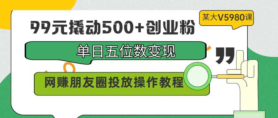 (9534期)99元撬动500+创业粉，单日五位数变现，网赚朋友圈投放操作教程价值5980！-副业网创