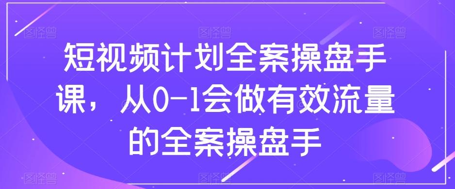 短视频计划全案操盘手课，从0-1会做有效流量的全案操盘手-副业网创