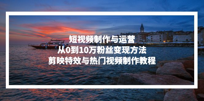 短视频制作与运营，从0到10万粉丝变现方法，剪映特效与热门视频制作教程-副业网创