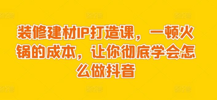 装修建材IP打造课，一顿火锅的成本，让你彻底学会怎么做抖音-副业网创
