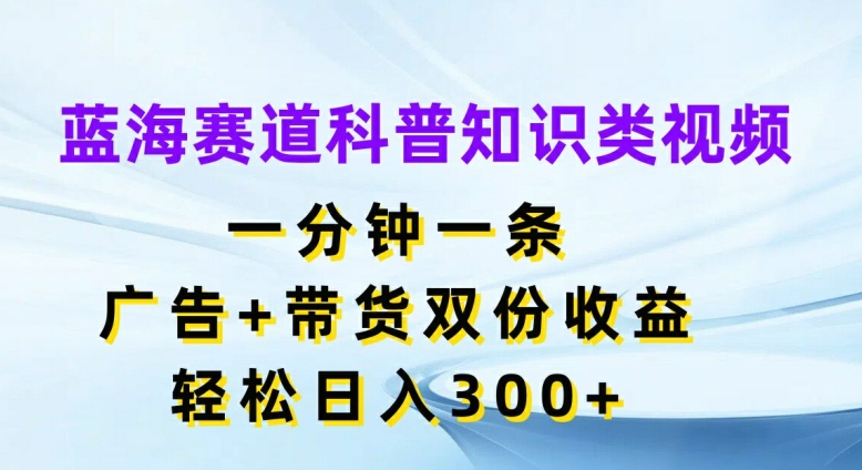 蓝海赛道科普知识类视频，一分钟一条，广告+带货双份收益，轻松日入300+【揭秘】-副业网创