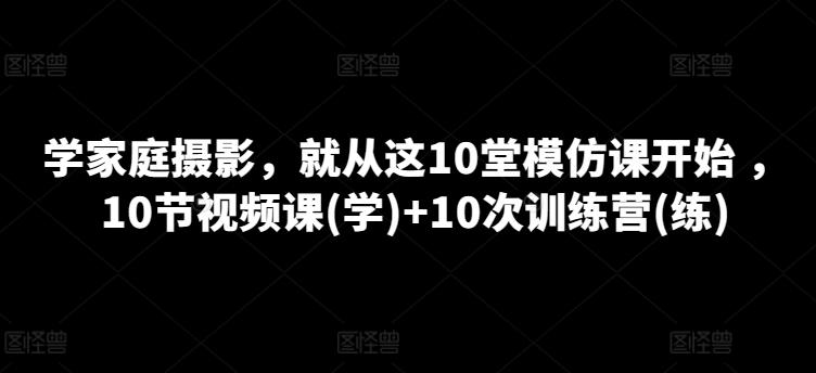 学家庭摄影，就从这10堂模仿课开始 ，10节视频课(学)+10次训练营(练)-副业网创