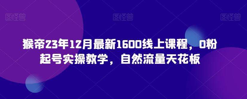 猴帝23年12月最新1600线上课程，0粉起号实操教学，自然流量天花板-副业网创