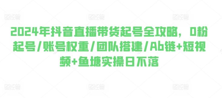 2024年抖音直播带货起号全攻略，0粉起号/账号权重/团队搭建/Ab链+短视频+鱼塘实操日不落-副业网创
