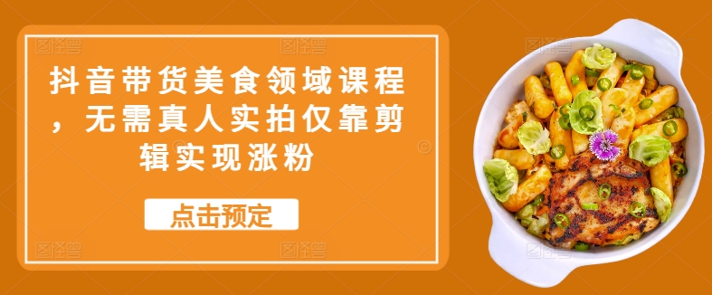 抖音带货美食领域课程，无需真人实拍仅靠剪辑实现涨粉-副业网创