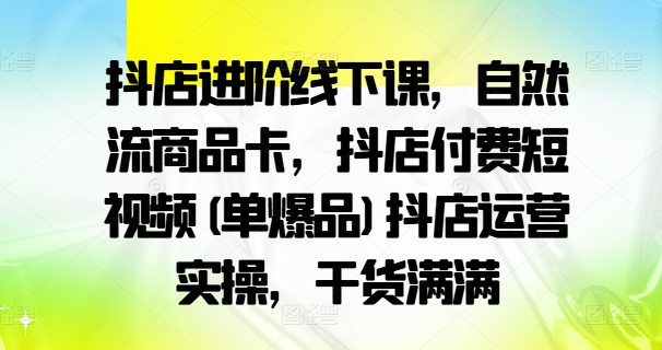 抖店进阶线下课，自然流商品卡，抖店付费短视频(单爆品)抖店运营实操，干货满满-副业网创