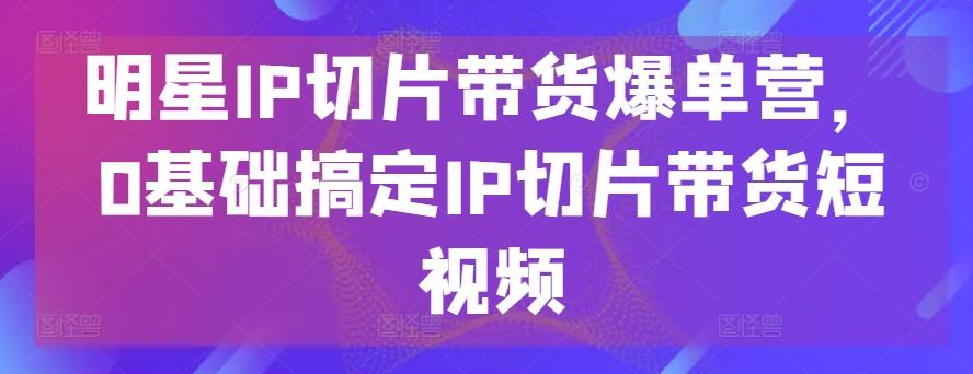 明星IP切片带货爆单营，0基础搞定IP切片带货短视频-副业网创