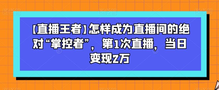【直播王者】怎样成为直播间的绝对“掌控者”，第1次直播，当日变现2万-副业网创