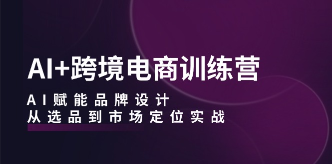 AI+跨境电商训练营：AI赋能品牌设计，从选品到市场定位实战-副业网创