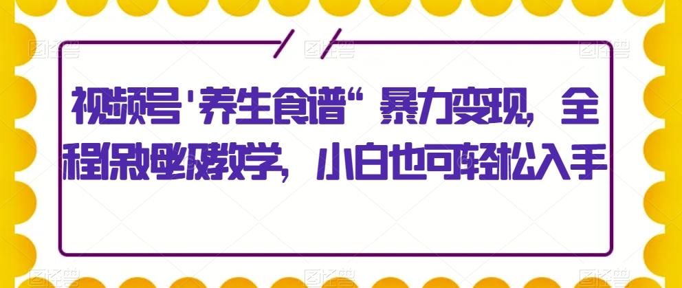 视频号’养生食谱“暴力变现，全程保姆级教学，小白也可轻松入手-副业网创