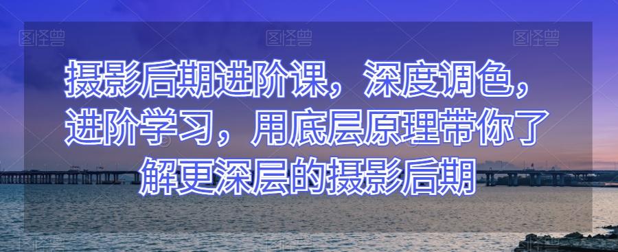 摄影后期进阶课，深度调色，进阶学习，用底层原理带你了解更深层的摄影后期-副业网创