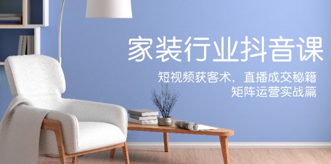 家装抖音课：短视频获客术，直播成交秘籍，矩阵运营实战篇-副业网创