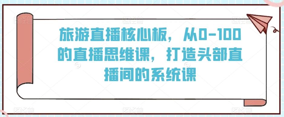 旅游直播核心板，从0-100的直播思维课，打造头部直播间的系统课-副业网创