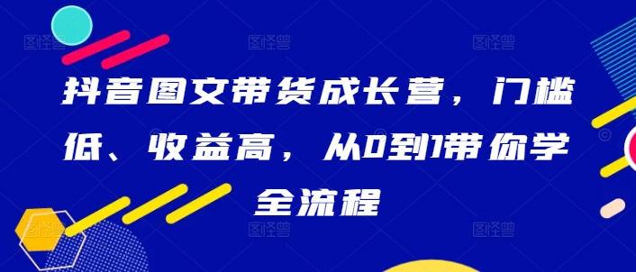 抖音图文带货成长营，门槛低、收益高，从0到1带你学全流程-副业网创