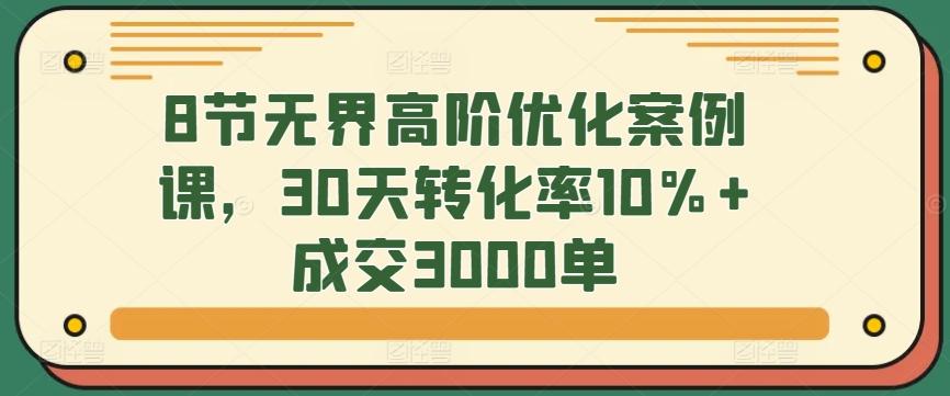 8节无界高阶优化案例课，30天转化率10%+成交3000单-副业网创