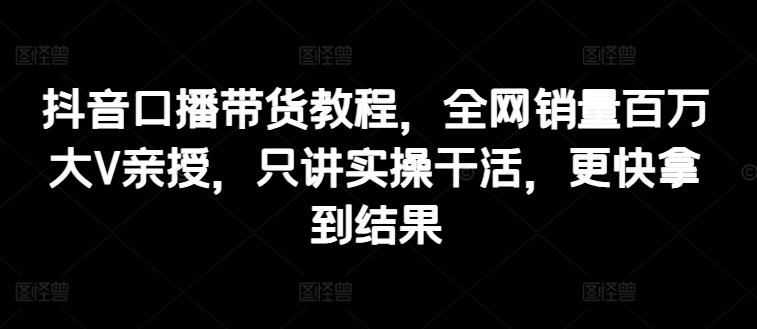抖音口播带货教程，全网销量百万大V亲授，只讲实操干活，更快拿到结果-副业网创