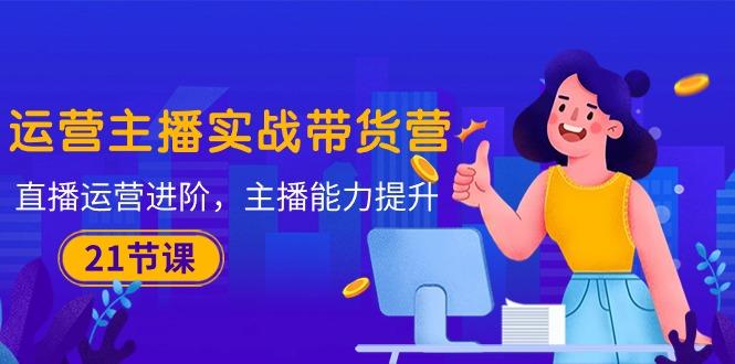 运营主播·实战带货营：直播运营 进阶，主播 能力提升(21节课-副业网创