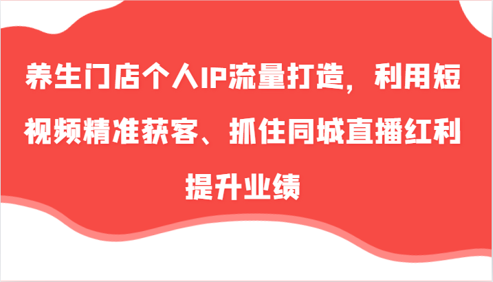 养生门店个人IP流量打造，利用短视频精准获客、抓住同城直播红利提升业绩(57节)-副业网创