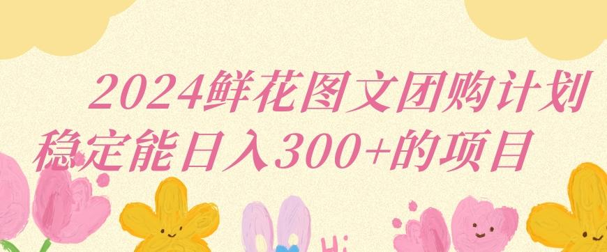 2024鲜花图文团购计划小白能稳定每日收入三位数的项目【揭秘】-副业网创