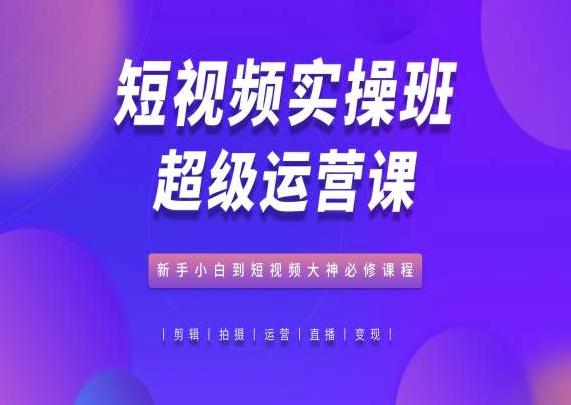 短视频实操班超级运营课，新手小白到短视频大神必修课程-副业网创