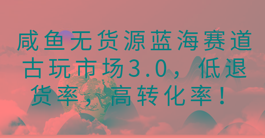 咸鱼无货源蓝海赛道古玩市场3.0，低退货率，高转化率！-副业网创