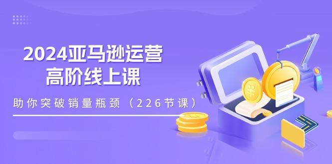 2024亚马逊运营-高阶线上课，助你突破销量瓶颈(228节课-副业网创