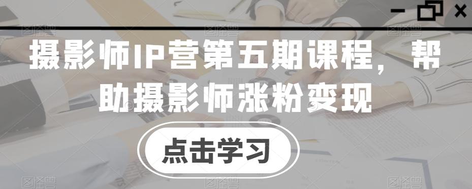 摄影师IP营第五期课程，帮助摄影师涨粉变现-副业网创