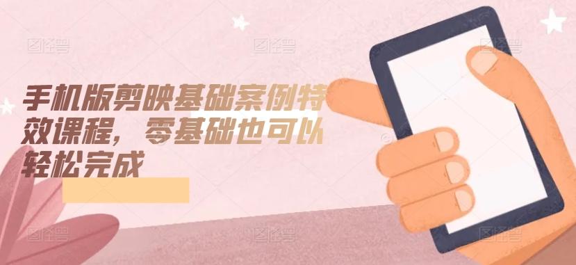 手机版剪映基础案例特效课程，零基础也可以轻松完成-副业网创