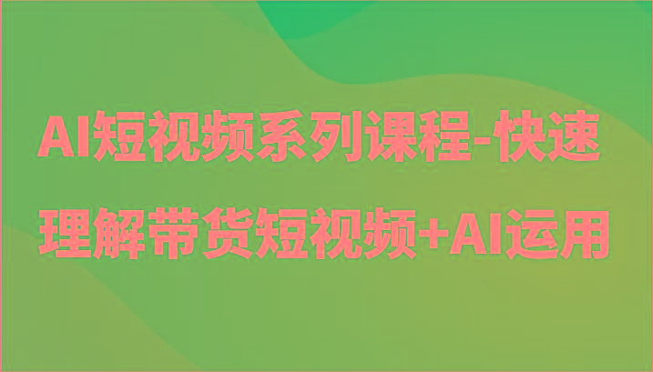 AI短视频系列课程-快速理解带货短视频+AI工具短视频运用-副业网创