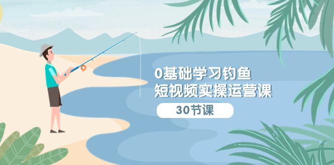 (9672期)0基础学习钓鱼短视频实操运营课：认知篇/定位篇/工具篇/内容篇/运营篇-副业网创
