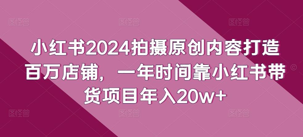 小红书2024拍摄原创内容打造百万店铺，一年时间靠小红书带货项目年入20w+-副业网创